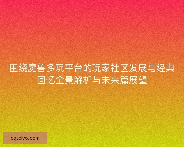 围绕魔兽多玩平台的玩家社区发展与经典回忆全景解析与未来篇展望