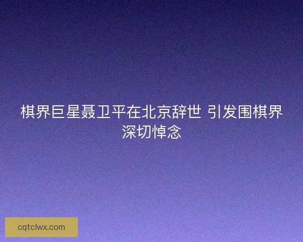 棋界巨星聂卫平在北京辞世 引发围棋界深切悼念