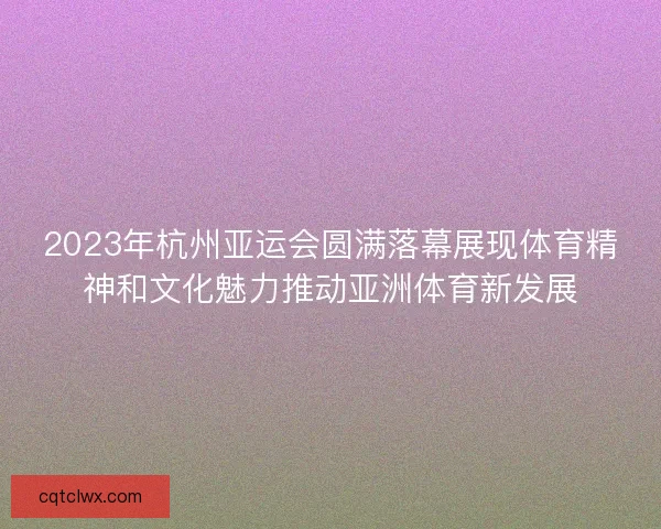 2023年杭州亚运会圆满落幕展现体育精神和文化魅力推动亚洲体育新发展