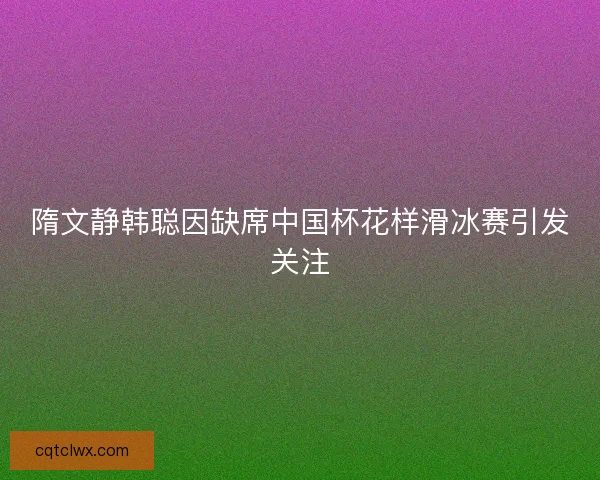 隋文静韩聪因缺席中国杯花样滑冰赛引发关注