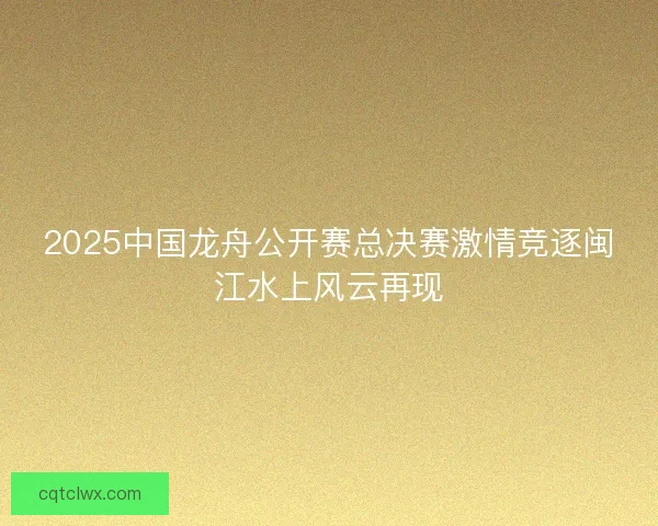 2025中国龙舟公开赛总决赛激情竞逐闽江水上风云再现