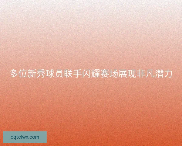 多位新秀球员联手闪耀赛场展现非凡潜力