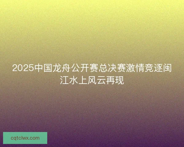 2025中国龙舟公开赛总决赛激情竞逐闽江水上风云再现