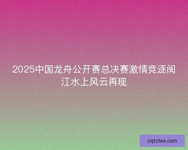 2025中国龙舟公开赛总决赛激情竞逐闽江水上风云再现