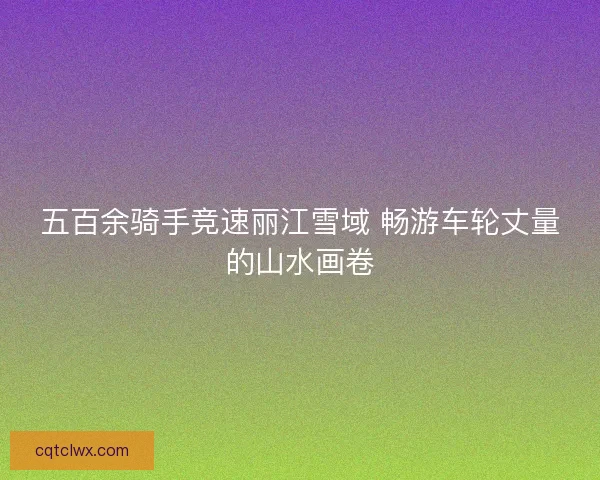五百余骑手竞速丽江雪域 畅游车轮丈量的山水画卷