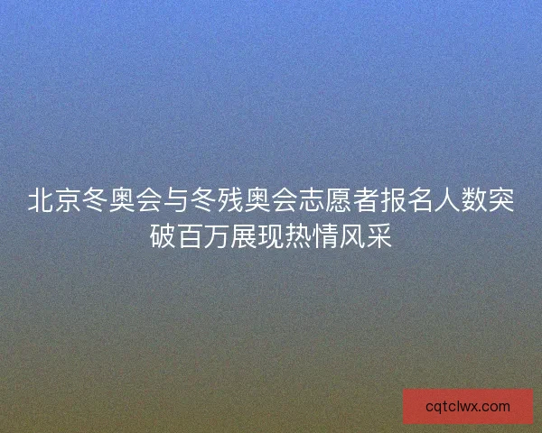 北京冬奥会与冬残奥会志愿者报名人数突破百万展现热情风采