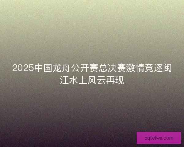 2025中国龙舟公开赛总决赛激情竞逐闽江水上风云再现