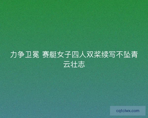 力争卫冕 赛艇女子四人双桨续写不坠青云壮志
