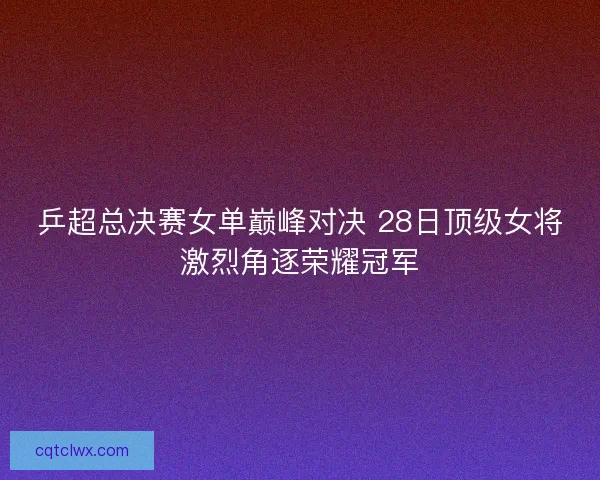 乒超总决赛女单巅峰对决 28日顶级女将激烈角逐荣耀冠军