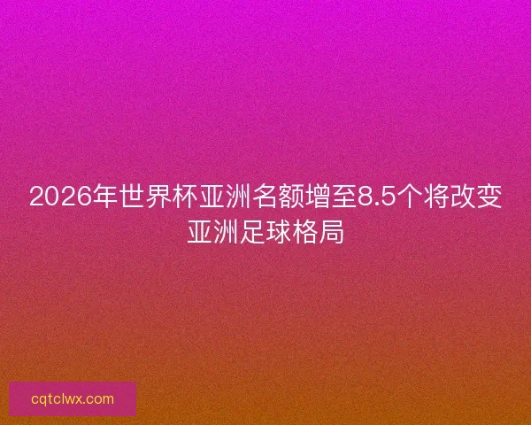 2026年世界杯亚洲名额增至8.5个将改变亚洲足球格局