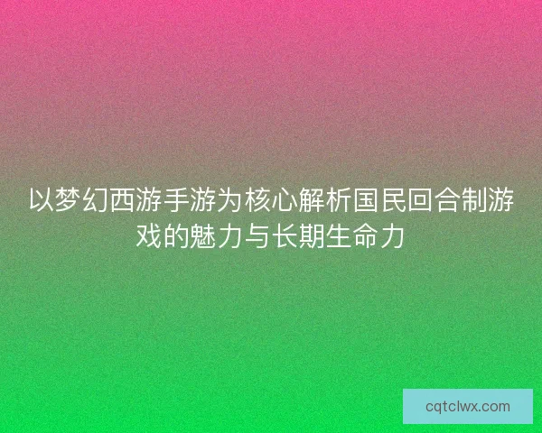 以梦幻西游手游为核心解析国民回合制游戏的魅力与长期生命力