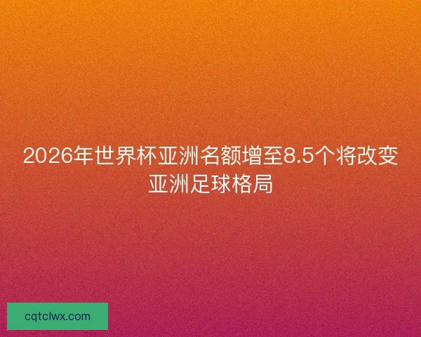 2026年世界杯亚洲名额增至8.5个将改变亚洲足球格局